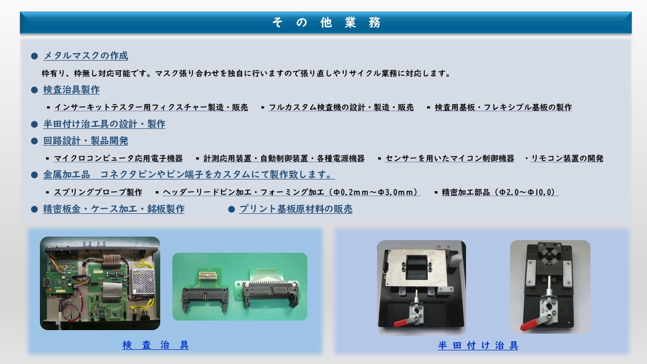 メタルマスクの作成　検査治具製作　半田付け治工具の設計・製作　金属加工品　コネクタピンやピン端子をカスタムにて製作致します。　精密板金・ケース加工・銘板製作　プリント基板原材料の販売　