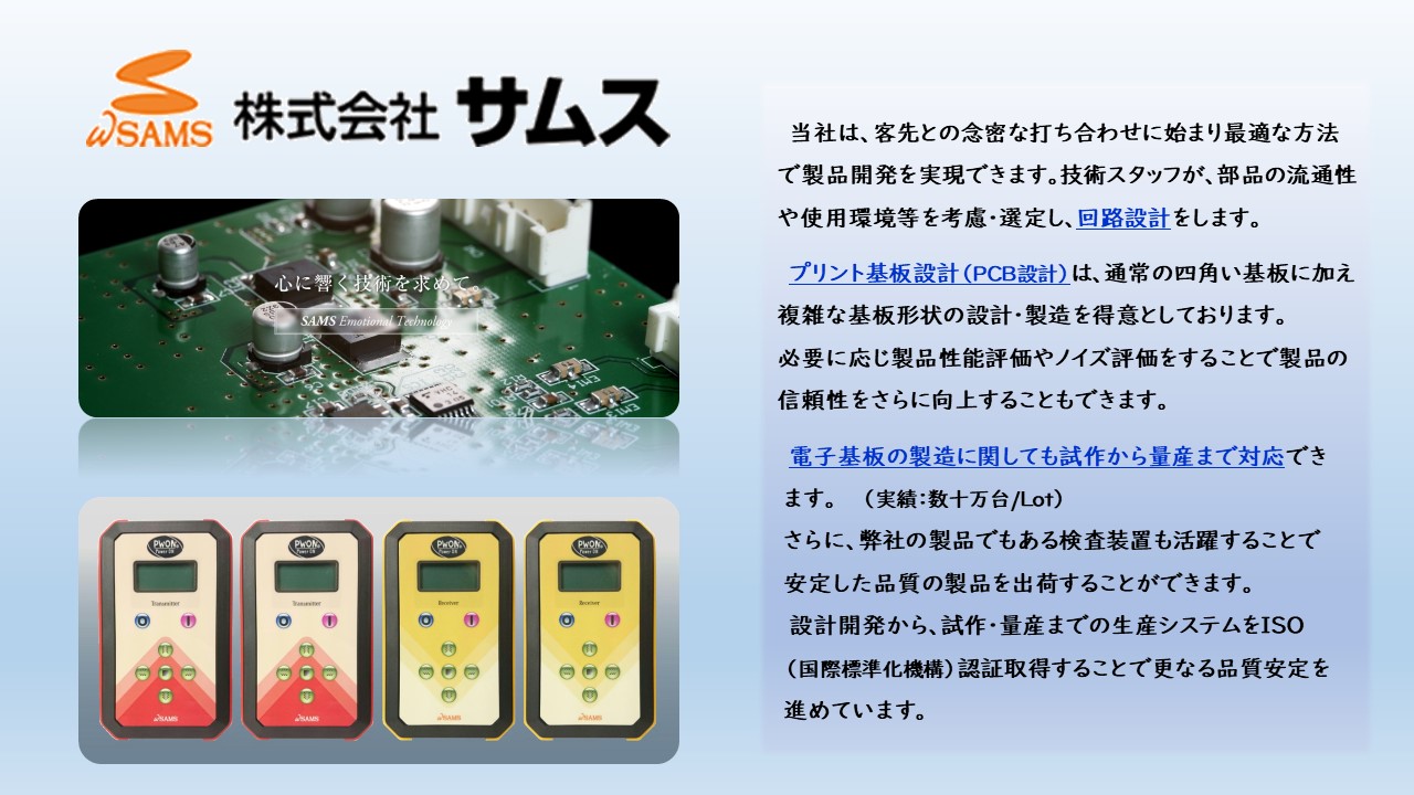 部品の流通性や使用環境等を考慮・選定し、回路設計をします。 プリント基板設計（PCB設計）は、通常の四角い基板に加え複雑な基板形状の設計・製造を得意としております。 必要に応じ製品性能評価やノイズ評価をすることで製品の信頼性をさらに向上することもできます。電子基板の製造に関しても試作から量産まで対応できます。 設計開発から、試作・量産までの生産システムをISO（国際標準化機構）認証取得することで更なる品質安定を進めています。