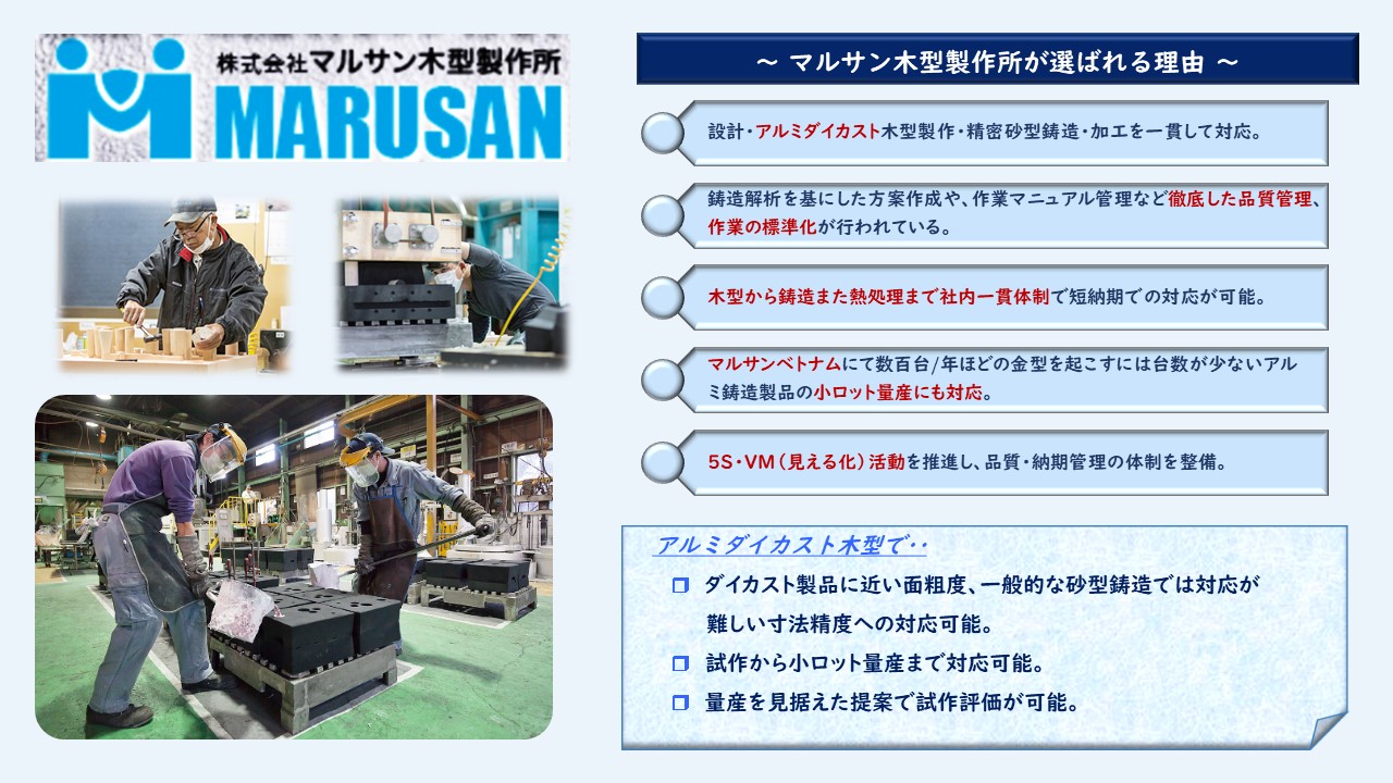 設計・アルミダイカスト木型製作・精密砂型鋳造・加工を一貫して対応　鋳造解析を基にした方案作成や、作業マニュアル管理など徹底した品質管理、作業の標準化　木型から鋳造また熱処理まで社内一貫体制で短納期での対応が可能　マルサンベトナムにて数百台/年ほどの金型を起こすには台数が少ないアルミ鋳造製品の小ロット量産にも対応　5S・VM（見える化）活動を推進し、品質・納期管理の体制を整備