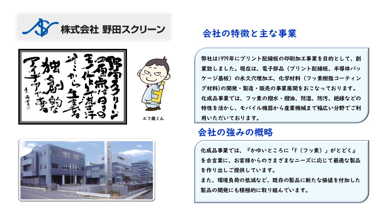 電子部品(プリント配線板、半導体パッケージ基板)の永久穴埋加工、化学材料(フッ素樹脂コーティング材料)の開発・製造・販売の事業展開 化成品事業では、フッ素の撥水・撥油、防湿、防汚、絶縁などの特性を活かし、モバイル機器から産業機械まで幅広い分野