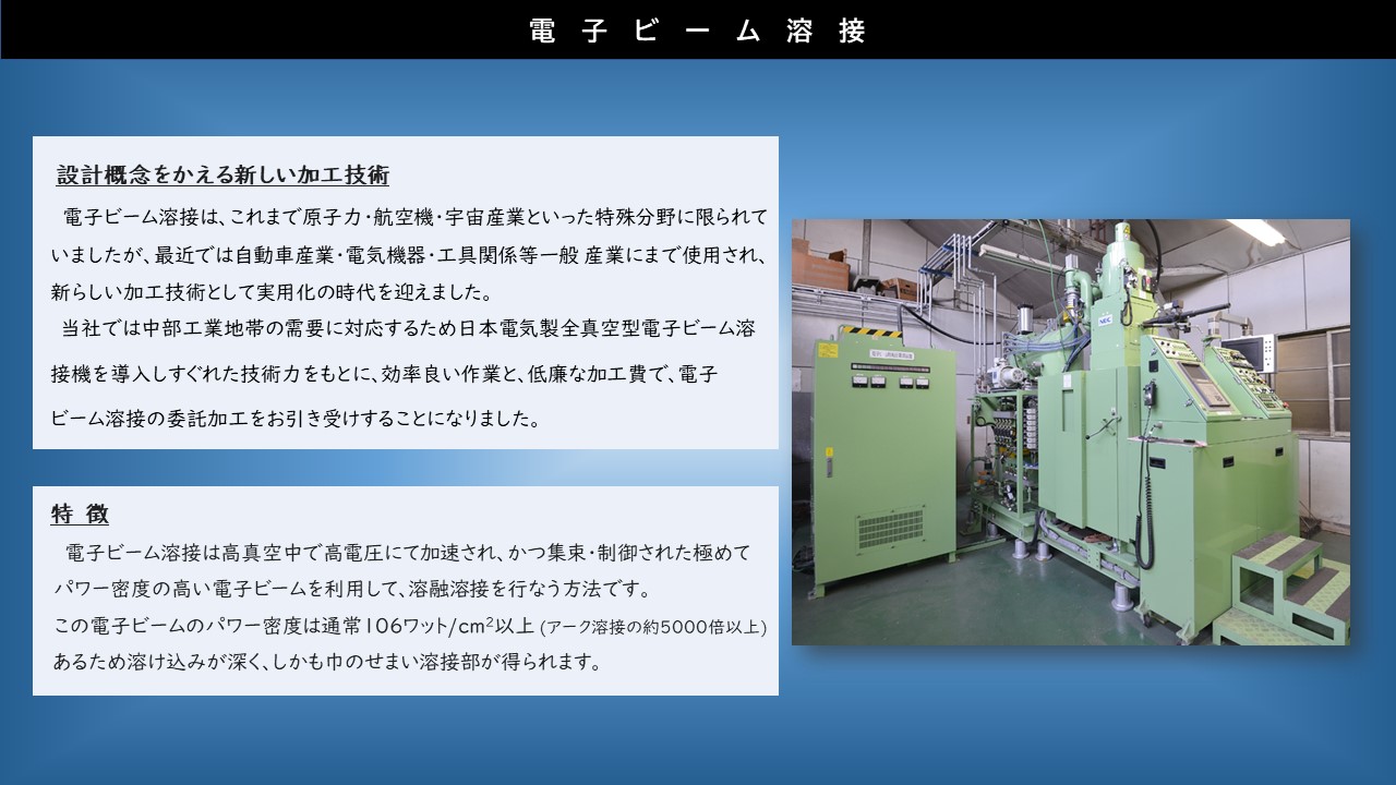 日本電気製全真空型電子ビーム溶接機を導入しすぐれた技術力をもとに、効率良い作業と、低廉な加工費で、電子ビーム溶接の委託加工をお引き受け　電子ビーム溶接は高真空中で高電圧にて加速され、かつ集束･制御された極めてパワー密度の高い電子ビームを利用して、溶融溶接を行なう方法　この電子ビームのパワー密度は通常106ワット/cm2以上(アーク溶接の約5000倍以上)あるため溶け込みが深く、しかも巾のせまい溶接部が得られます