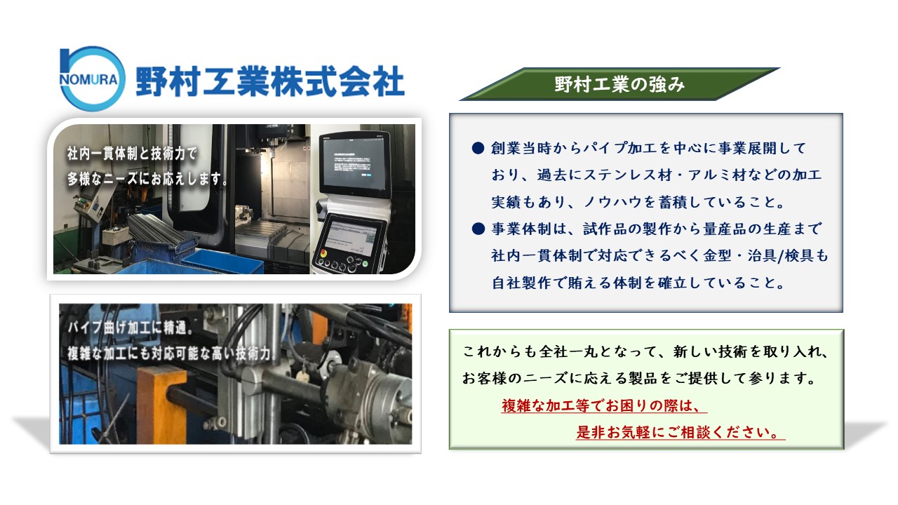 創業当時からパイプ加工を中心に事業展開 　しており、過去にステンレス材・アルミ材 　などの加工実績もあり、ノウハウを蓄積　事業体制は、試作品の製作から量産品の生 　産まで社内一貫体制で対応できるべく金型 　・治具/検具も自社製作で賄える体制　