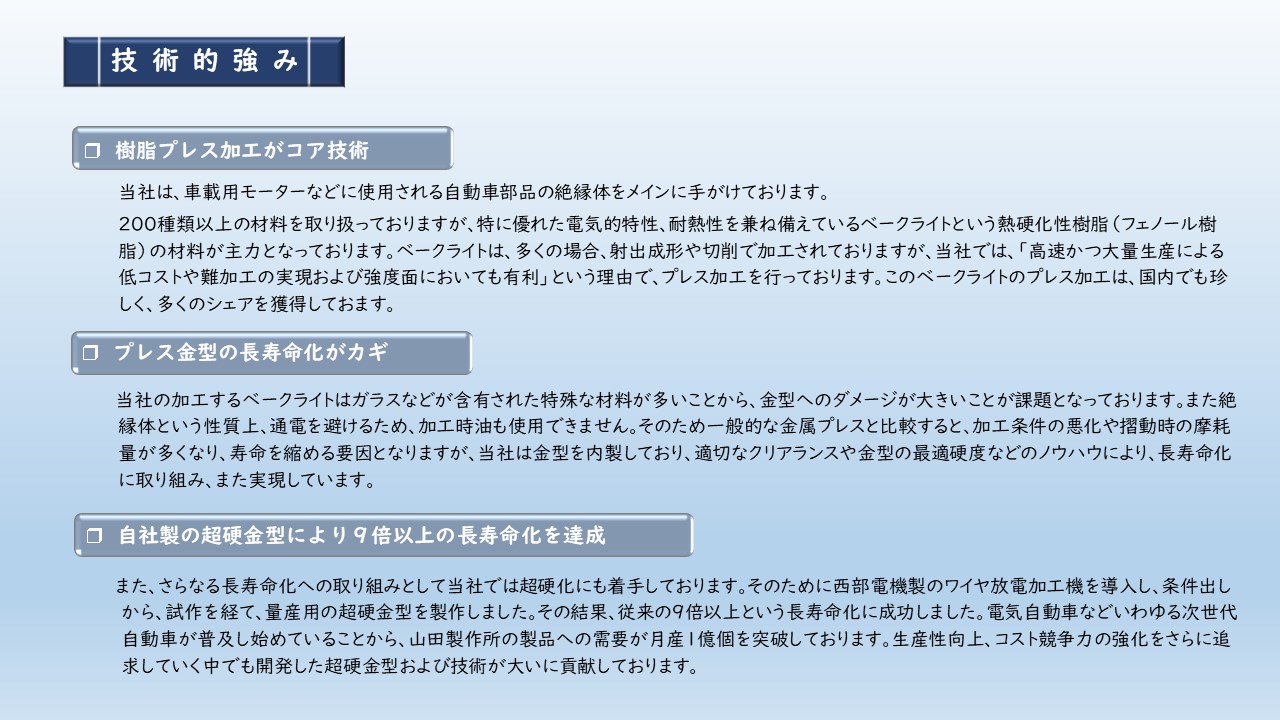 自動車部品の絶縁体　電気的特性、耐熱性を兼ね備えているベークライトという熱硬化性樹脂（フェノール樹脂）の材料　射出成形や切削で加工　当社は金型を内製しており、適切なクリアランスや金型の最適硬度などのノウハウにより、長寿命化に取り組み、また実現しています。さらなる長寿命化への取り組みとして当社では超硬化にも着手　ワイヤ放電加工機を導入　従来の９倍以上という長寿命化に成功　開発した超硬金型および技術が大いに貢献