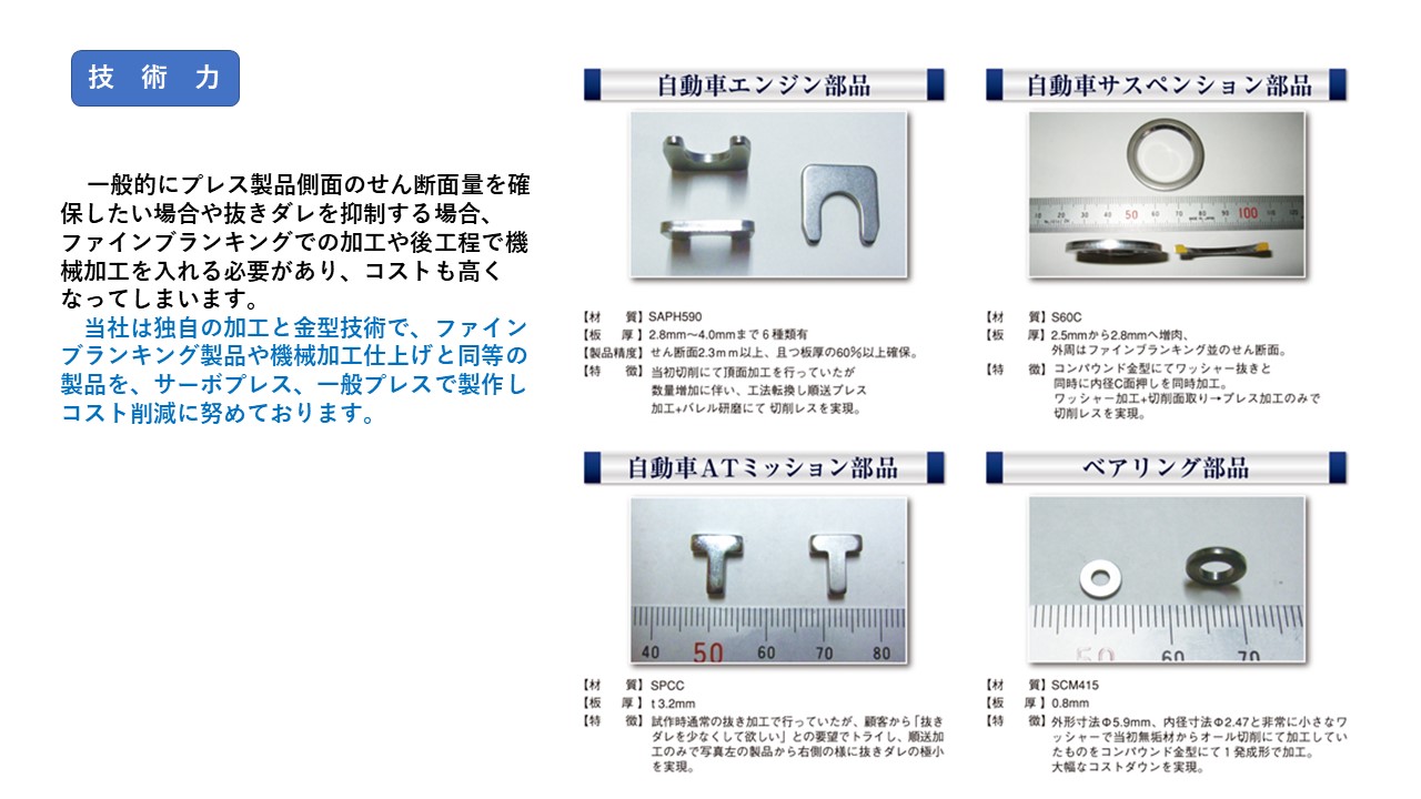 独自の加工と金型技術で、ファインブランキング製品や機械加工仕上げと同等の製品を、サーボプレス、一般プレスで製作しコスト削減に努めております。　自動車エンジン部品　自動車サスペンション部品　自動車ＡＴミッション部品　ベアリング部品