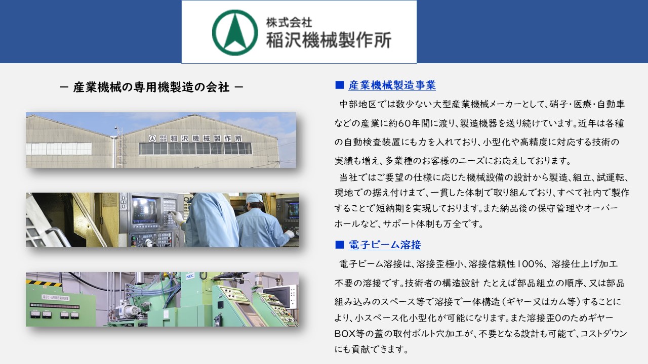 機械設備の設計から製造、組立、試運転、現地での据え付けまで、一貫した体制　納品後の保守管理やオーバーホールなど、サポート体制も万全です　電子ビーム溶接は、溶接歪極小、溶接信頼性１００％、　溶接仕上げ加工不要の溶接　部品組立の順序、又は部品組み込みのスペース等で溶接で一体構造（ギヤー又はカム等）することにより、小スペース化小型化が可能　溶接歪０のためギヤーBOX等の蓋の取付ボルト穴加工が、不要となる設計も可能